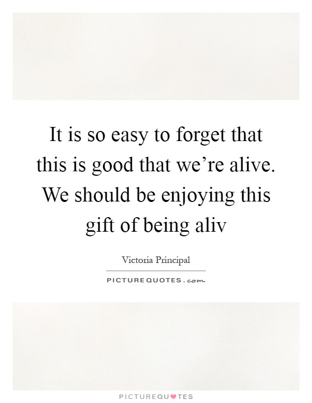 It is so easy to forget that this is good that we're alive. We should be enjoying this gift of being aliv Picture Quote #1