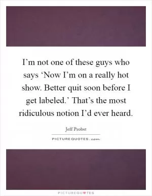 I’m not one of these guys who says ‘Now I’m on a really hot show. Better quit soon before I get labeled.’ That’s the most ridiculous notion I’d ever heard Picture Quote #1