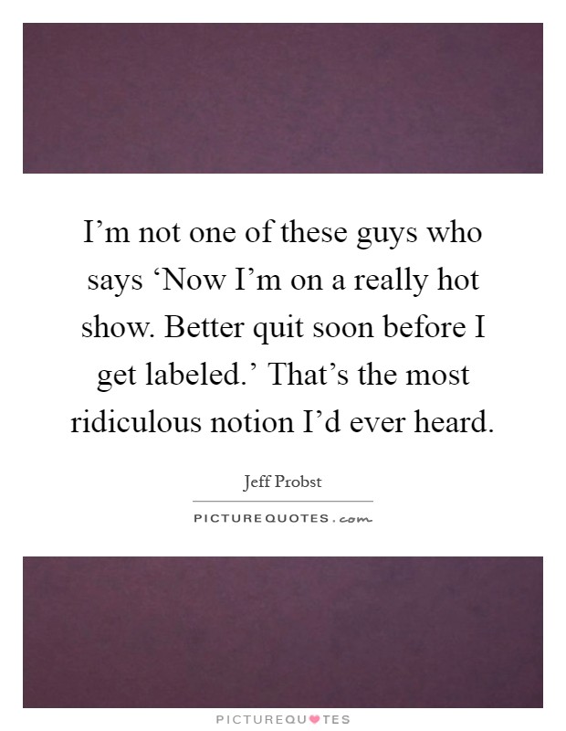 I'm not one of these guys who says ‘Now I'm on a really hot show. Better quit soon before I get labeled.' That's the most ridiculous notion I'd ever heard Picture Quote #1