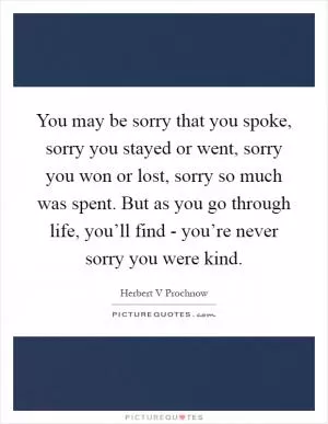 You may be sorry that you spoke, sorry you stayed or went, sorry you won or lost, sorry so much was spent. But as you go through life, you’ll find - you’re never sorry you were kind Picture Quote #1