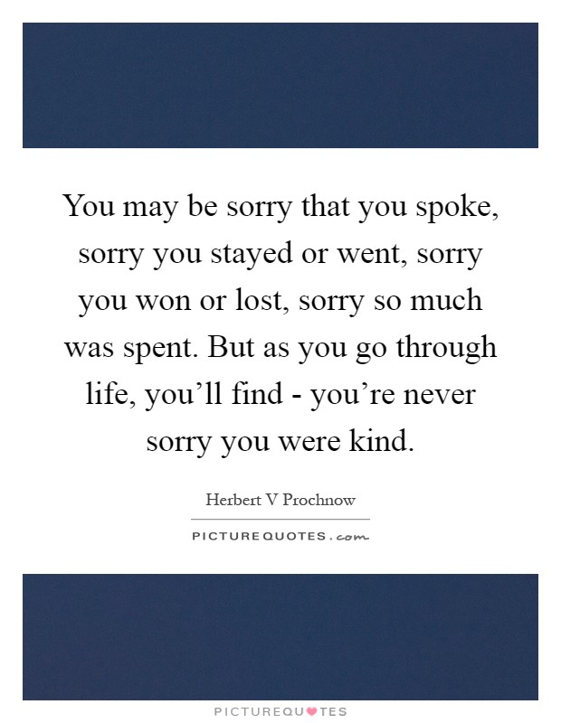 You may be sorry that you spoke, sorry you stayed or went, sorry you won or lost, sorry so much was spent. But as you go through life, you'll find - you're never sorry you were kind Picture Quote #1