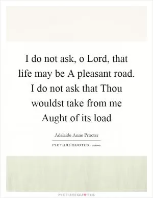 I do not ask, o Lord, that life may be A pleasant road. I do not ask that Thou wouldst take from me Aught of its load Picture Quote #1
