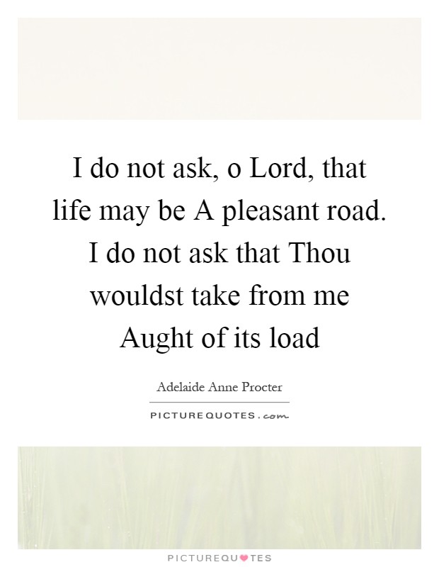 I do not ask, o Lord, that life may be A pleasant road. I do not ask that Thou wouldst take from me Aught of its load Picture Quote #1