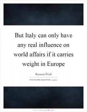 But Italy can only have any real influence on world affairs if it carries weight in Europe Picture Quote #1