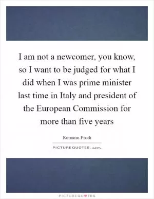 I am not a newcomer, you know, so I want to be judged for what I did when I was prime minister last time in Italy and president of the European Commission for more than five years Picture Quote #1