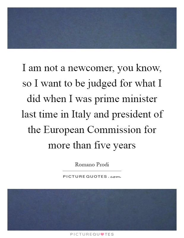 I am not a newcomer, you know, so I want to be judged for what I did when I was prime minister last time in Italy and president of the European Commission for more than five years Picture Quote #1