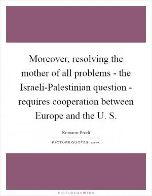 Moreover, resolving the mother of all problems - the Israeli-Palestinian question - requires cooperation between Europe and the U. S Picture Quote #1