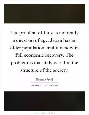 The problem of Italy is not really a question of age. Japan has an older population, and it is now in full economic recovery. The problem is that Italy is old in the structure of the society Picture Quote #1