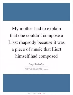My mother had to explain that one couldn’t compose a Liszt rhapsody because it was a piece of music that Liszt himself had composed Picture Quote #1