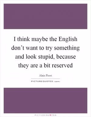 I think maybe the English don’t want to try something and look stupid, because they are a bit reserved Picture Quote #1