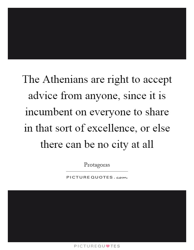 The Athenians are right to accept advice from anyone, since it is incumbent on everyone to share in that sort of excellence, or else there can be no city at all Picture Quote #1