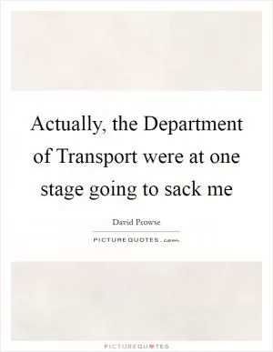 Actually, the Department of Transport were at one stage going to sack me Picture Quote #1