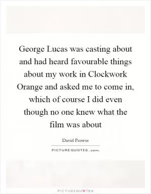 George Lucas was casting about and had heard favourable things about my work in Clockwork Orange and asked me to come in, which of course I did even though no one knew what the film was about Picture Quote #1