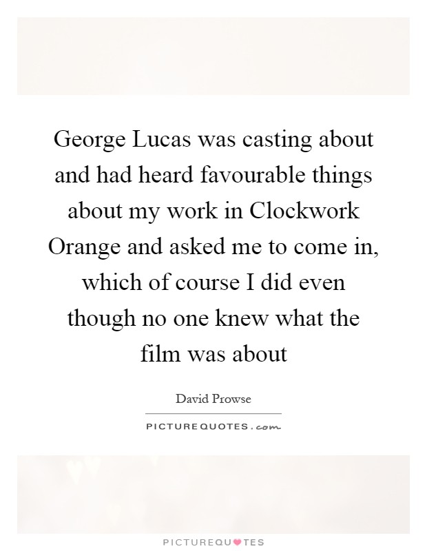 George Lucas was casting about and had heard favourable things about my work in Clockwork Orange and asked me to come in, which of course I did even though no one knew what the film was about Picture Quote #1
