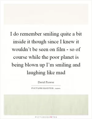 I do remember smiling quite a bit inside it though since I knew it wouldn’t be seen on film - so of course while the poor planet is being blown up I’m smiling and laughing like mad Picture Quote #1