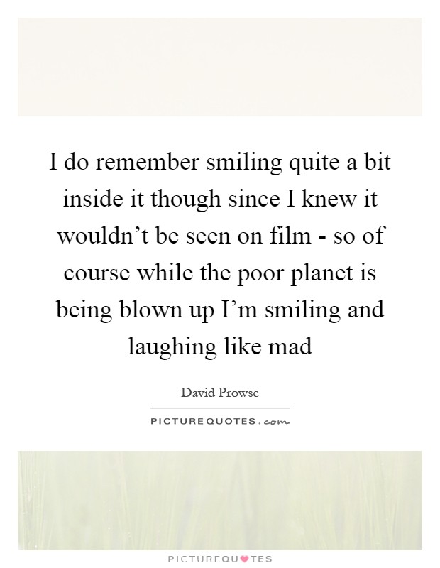 I do remember smiling quite a bit inside it though since I knew it wouldn't be seen on film - so of course while the poor planet is being blown up I'm smiling and laughing like mad Picture Quote #1