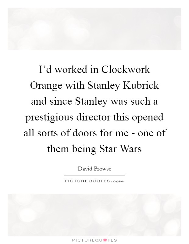 I'd worked in Clockwork Orange with Stanley Kubrick and since Stanley was such a prestigious director this opened all sorts of doors for me - one of them being Star Wars Picture Quote #1
