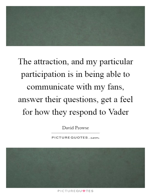 The attraction, and my particular participation is in being able to communicate with my fans, answer their questions, get a feel for how they respond to Vader Picture Quote #1