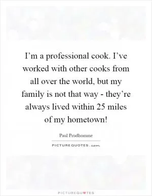 I’m a professional cook. I’ve worked with other cooks from all over the world, but my family is not that way - they’re always lived within 25 miles of my hometown! Picture Quote #1