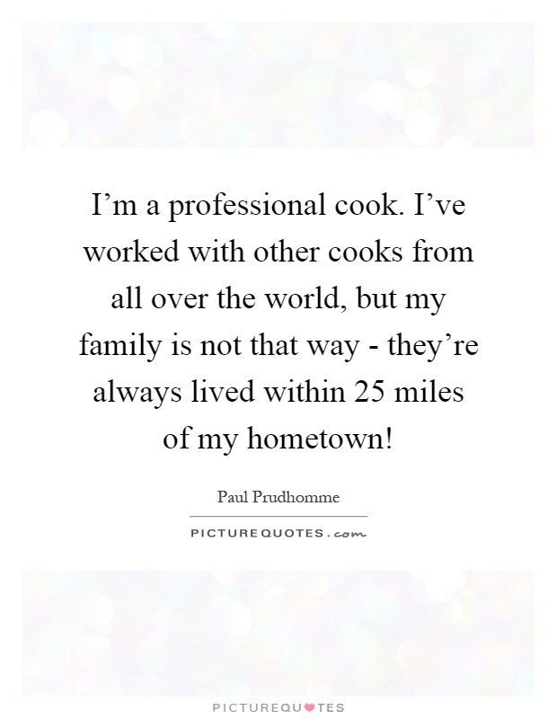 I'm a professional cook. I've worked with other cooks from all over the world, but my family is not that way - they're always lived within 25 miles of my hometown! Picture Quote #1