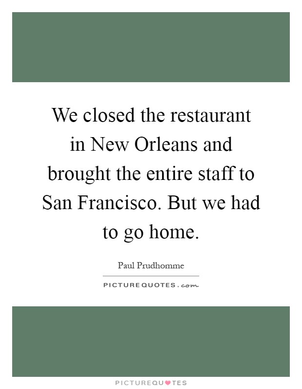 We closed the restaurant in New Orleans and brought the entire staff to San Francisco. But we had to go home Picture Quote #1