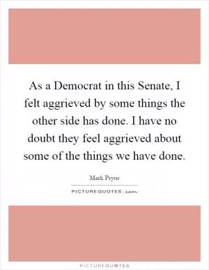 As a Democrat in this Senate, I felt aggrieved by some things the other side has done. I have no doubt they feel aggrieved about some of the things we have done Picture Quote #1
