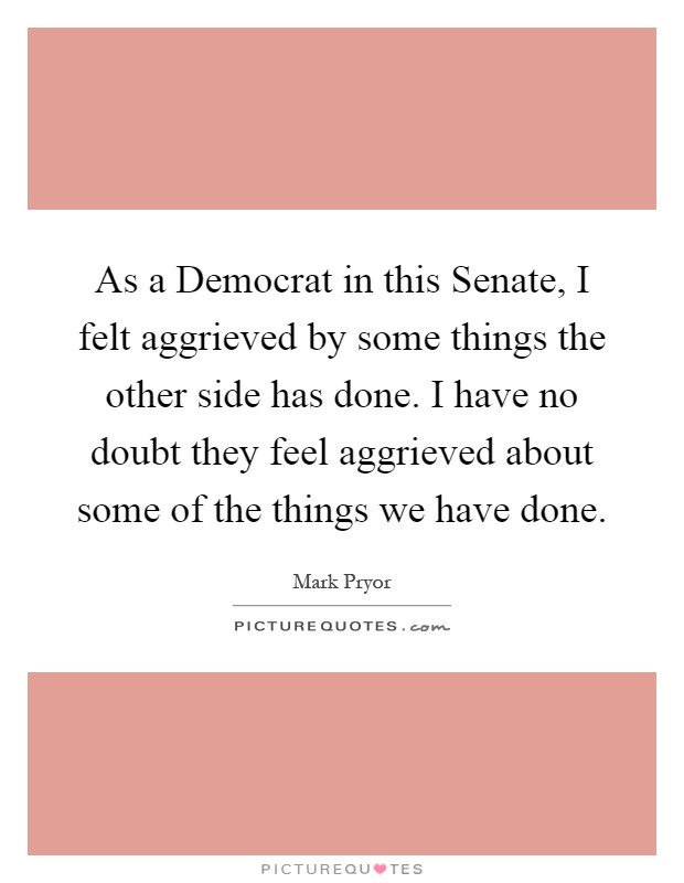 As a Democrat in this Senate, I felt aggrieved by some things the other side has done. I have no doubt they feel aggrieved about some of the things we have done Picture Quote #1