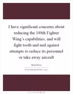 I have significant concerns about reducing the 188th Fighter Wing’s capabilities, and will fight tooth and nail against attempts to reduce its personnel or take away aircraft Picture Quote #1
