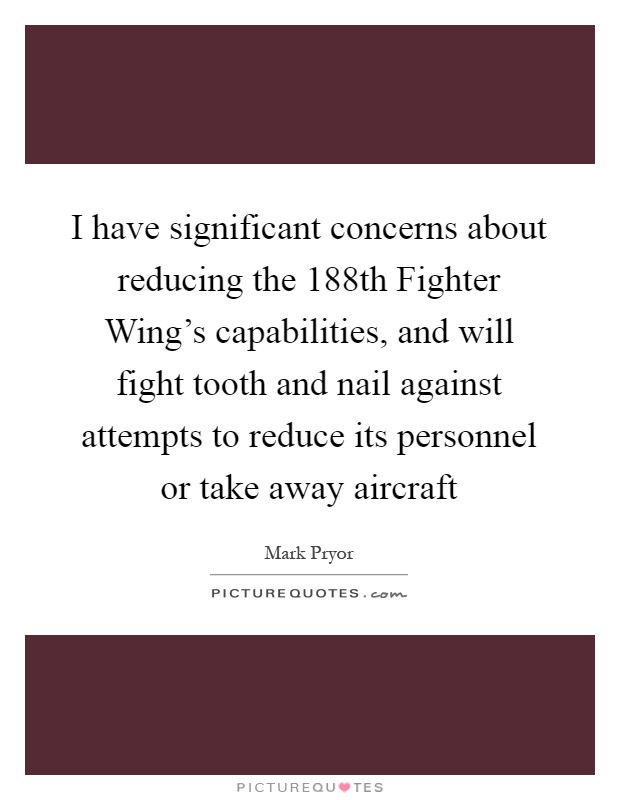 I have significant concerns about reducing the 188th Fighter Wing's capabilities, and will fight tooth and nail against attempts to reduce its personnel or take away aircraft Picture Quote #1