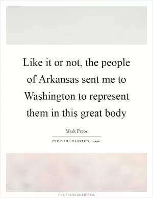 Like it or not, the people of Arkansas sent me to Washington to represent them in this great body Picture Quote #1
