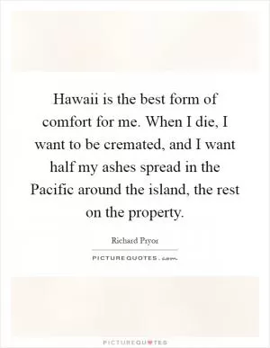 Hawaii is the best form of comfort for me. When I die, I want to be cremated, and I want half my ashes spread in the Pacific around the island, the rest on the property Picture Quote #1