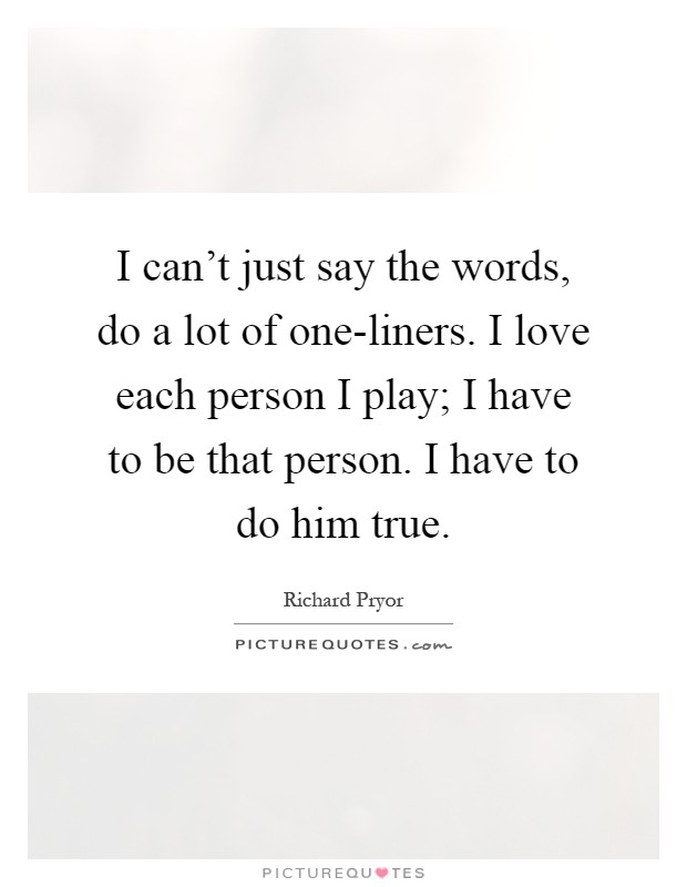 I can't just say the words, do a lot of one-liners. I love each person I play; I have to be that person. I have to do him true Picture Quote #1