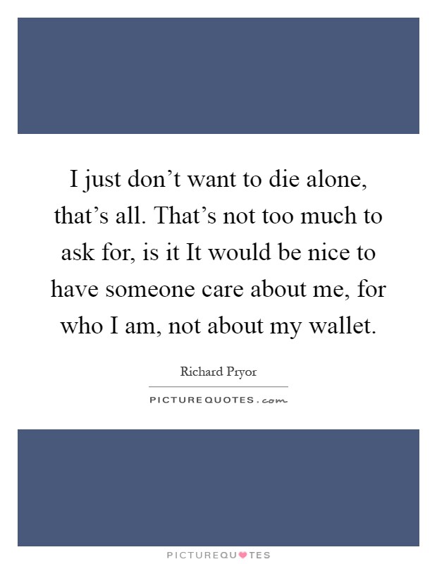 I just don't want to die alone, that's all. That's not too much to ask for, is it It would be nice to have someone care about me, for who I am, not about my wallet Picture Quote #1