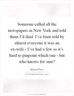 Someone called all the newspapers in New York and told them I’d died. I’ve been told by almost everyone it was an ex-wife - I’ve had a few so it’s hard to pinpoint which one - but who knows for sure? Picture Quote #1