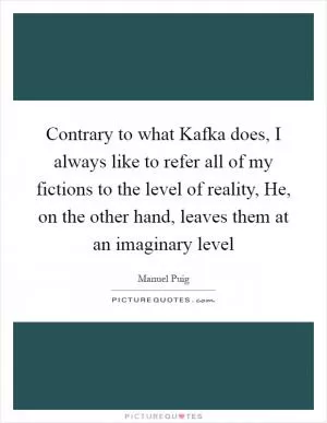 Contrary to what Kafka does, I always like to refer all of my fictions to the level of reality, He, on the other hand, leaves them at an imaginary level Picture Quote #1
