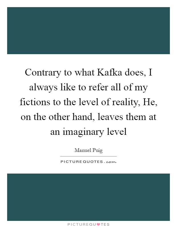 Contrary to what Kafka does, I always like to refer all of my fictions to the level of reality, He, on the other hand, leaves them at an imaginary level Picture Quote #1