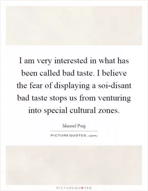 I am very interested in what has been called bad taste. I believe the fear of displaying a soi-disant bad taste stops us from venturing into special cultural zones Picture Quote #1