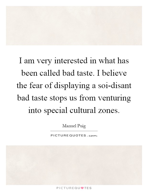 I am very interested in what has been called bad taste. I believe the fear of displaying a soi-disant bad taste stops us from venturing into special cultural zones Picture Quote #1