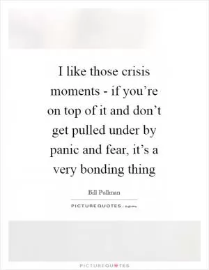 I like those crisis moments - if you’re on top of it and don’t get pulled under by panic and fear, it’s a very bonding thing Picture Quote #1