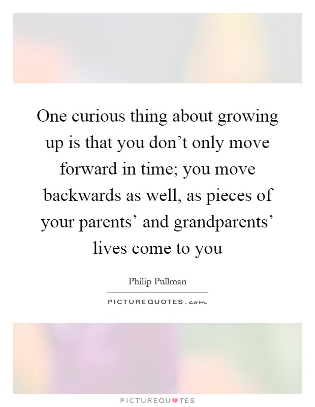One curious thing about growing up is that you don't only move forward in time; you move backwards as well, as pieces of your parents' and grandparents' lives come to you Picture Quote #1
