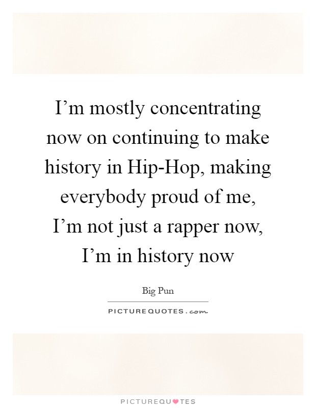 I'm mostly concentrating now on continuing to make history in Hip-Hop, making everybody proud of me, I'm not just a rapper now, I'm in history now Picture Quote #1