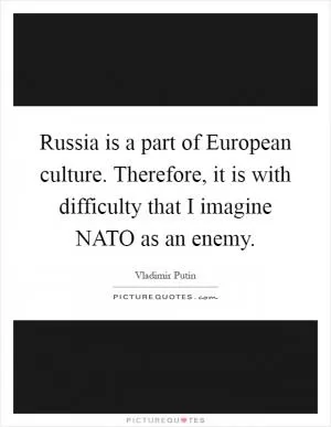 Russia is a part of European culture. Therefore, it is with difficulty that I imagine NATO as an enemy Picture Quote #1