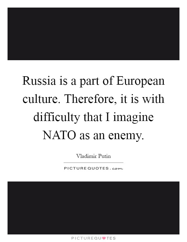 Russia is a part of European culture. Therefore, it is with difficulty that I imagine NATO as an enemy Picture Quote #1