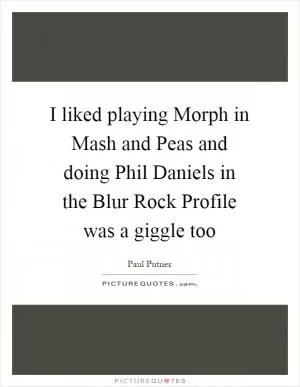 I liked playing Morph in Mash and Peas and doing Phil Daniels in the Blur Rock Profile was a giggle too Picture Quote #1