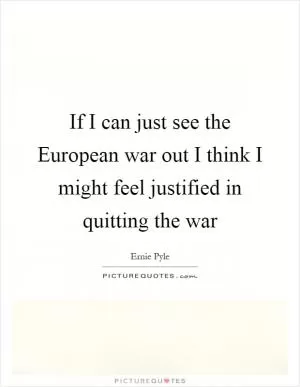 If I can just see the European war out I think I might feel justified in quitting the war Picture Quote #1