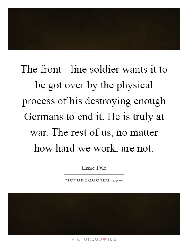 The front - line soldier wants it to be got over by the physical process of his destroying enough Germans to end it. He is truly at war. The rest of us, no matter how hard we work, are not Picture Quote #1