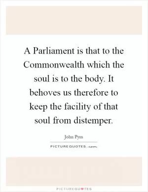 A Parliament is that to the Commonwealth which the soul is to the body. It behoves us therefore to keep the facility of that soul from distemper Picture Quote #1