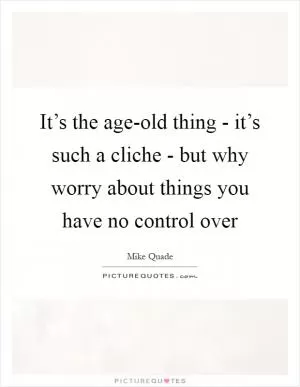 It’s the age-old thing - it’s such a cliche - but why worry about things you have no control over Picture Quote #1