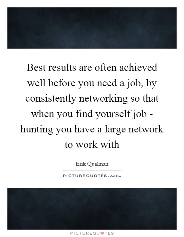 Best results are often achieved well before you need a job, by consistently networking so that when you find yourself job - hunting you have a large network to work with Picture Quote #1