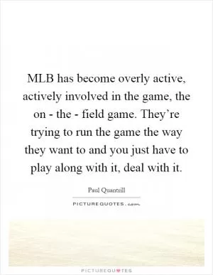 MLB has become overly active, actively involved in the game, the on - the - field game. They’re trying to run the game the way they want to and you just have to play along with it, deal with it Picture Quote #1
